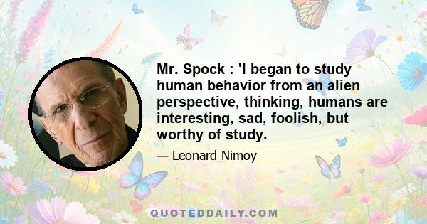 Mr. Spock : 'I began to study human behavior from an alien perspective, thinking, humans are interesting, sad, foolish, but worthy of study.