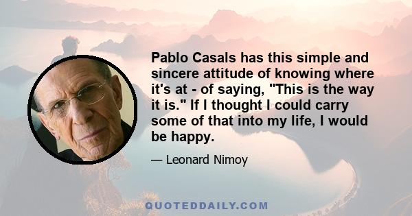 Pablo Casals has this simple and sincere attitude of knowing where it's at - of saying, This is the way it is. If I thought I could carry some of that into my life, I would be happy.