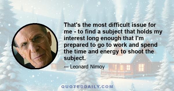 That's the most difficult issue for me - to find a subject that holds my interest long enough that I'm prepared to go to work and spend the time and energy to shoot the subject.