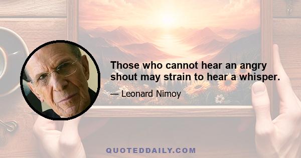 Those who cannot hear an angry shout may strain to hear a whisper.