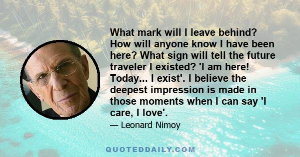 What mark will I leave behind? How will anyone know I have been here? What sign will tell the future traveler I existed? 'I am here! Today... I exist'. I believe the deepest impression is made in those moments when I