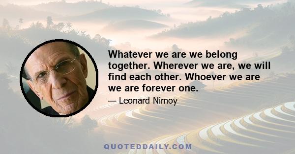 Whatever we are we belong together. Wherever we are, we will find each other. Whoever we are we are forever one.