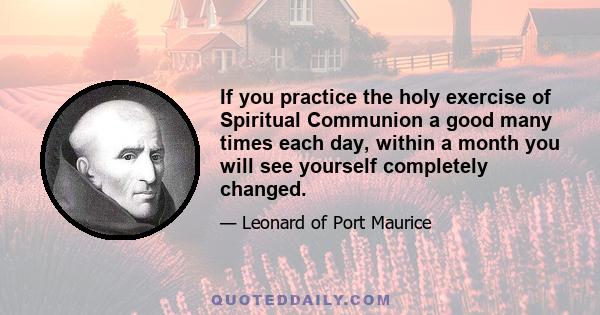 If you practice the holy exercise of Spiritual Communion a good many times each day, within a month you will see yourself completely changed.