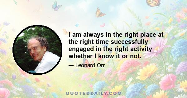 I am always in the right place at the right time successfully engaged in the right activity whether I know it or not.