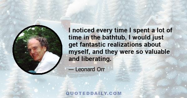 I noticed every time I spent a lot of time in the bathtub, I would just get fantastic realizations about myself, and they were so valuable and liberating.