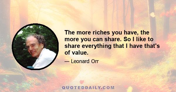 The more riches you have, the more you can share. So I like to share everything that I have that's of value.