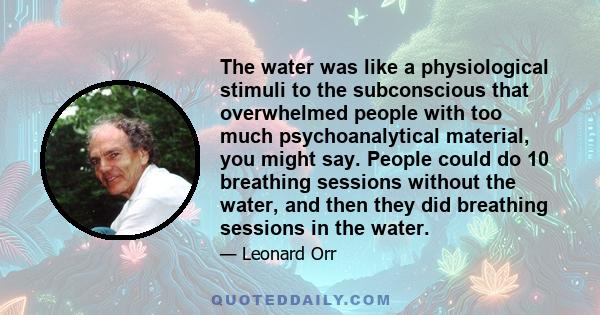 The water was like a physiological stimuli to the subconscious that overwhelmed people with too much psychoanalytical material, you might say. People could do 10 breathing sessions without the water, and then they did