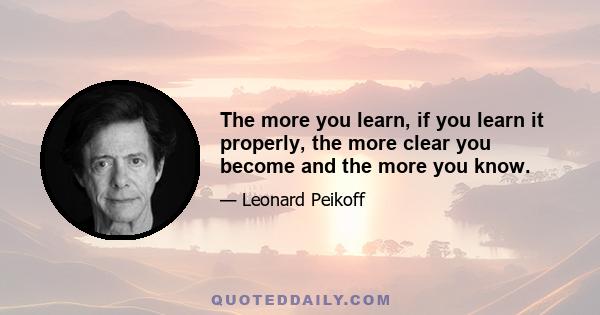 The more you learn, if you learn it properly, the more clear you become and the more you know.