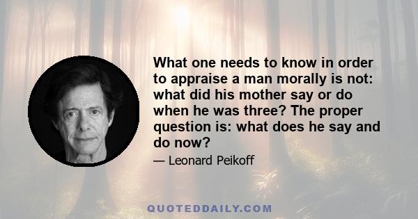 What one needs to know in order to appraise a man morally is not: what did his mother say or do when he was three? The proper question is: what does he say and do now?