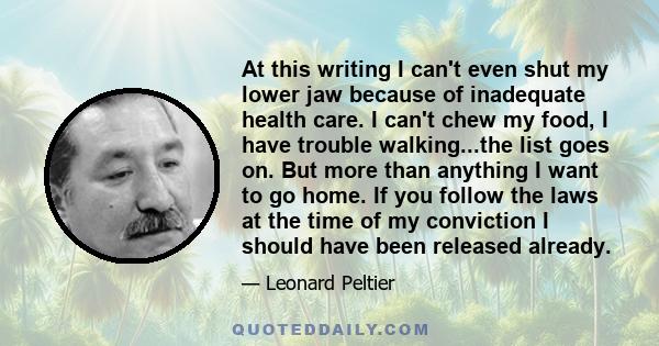 At this writing I can't even shut my lower jaw because of inadequate health care. I can't chew my food, I have trouble walking...the list goes on. But more than anything I want to go home. If you follow the laws at the