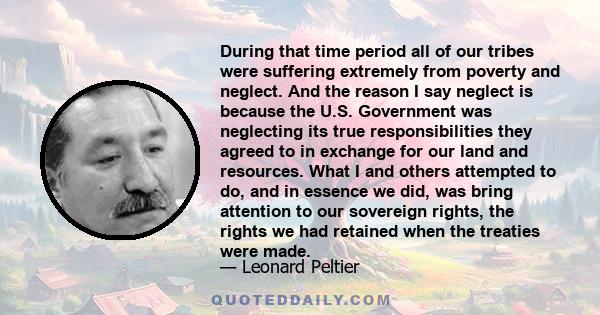 During that time period all of our tribes were suffering extremely from poverty and neglect. And the reason I say neglect is because the U.S. Government was neglecting its true responsibilities they agreed to in