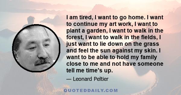 I am tired, I want to go home. I want to continue my art work, I want to plant a garden, I want to walk in the forest, I want to walk in the fields, I just want to lie down on the grass and feel the sun against my skin. 