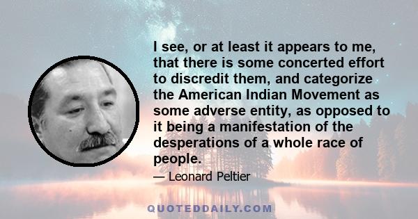 I see, or at least it appears to me, that there is some concerted effort to discredit them, and categorize the American Indian Movement as some adverse entity, as opposed to it being a manifestation of the desperations