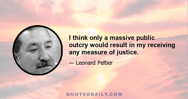 I think only a massive public outcry would result in my receiving any measure of justice.