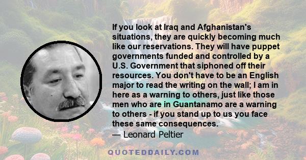 If you look at Iraq and Afghanistan's situations, they are quickly becoming much like our reservations. They will have puppet governments funded and controlled by a U.S. Government that siphoned off their resources. You 