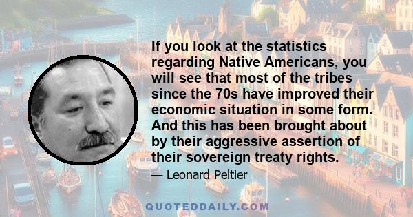 If you look at the statistics regarding Native Americans, you will see that most of the tribes since the 70s have improved their economic situation in some form. And this has been brought about by their aggressive