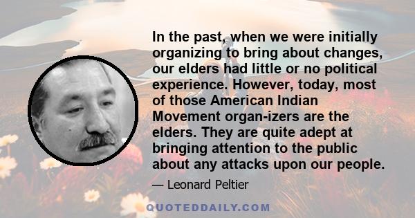 In the past, when we were initially organizing to bring about changes, our elders had little or no political experience. However, today, most of those American Indian Movement organ-izers are the elders. They are quite