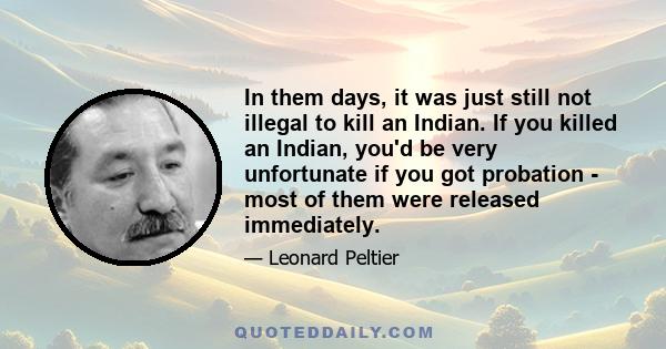 In them days, it was just still not illegal to kill an Indian. If you killed an Indian, you'd be very unfortunate if you got probation - most of them were released immediately.