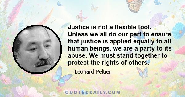 Justice is not a flexible tool. Unless we all do our part to ensure that justice is applied equally to all human beings, we are a party to its abuse. We must stand together to protect the rights of others.