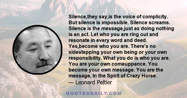 Silence,they say,is the voice of complicity. But silence is impossible. Silence screams. Silence is the message,just as doing nothing is an act. Let who you are ring out and resonate in every word and deed. Yes,become