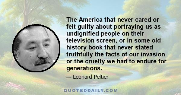 The America that never cared or felt guilty about portraying us as undignified people on their television screen, or in some old history book that never stated truthfully the facts of our invasion or the cruelty we had