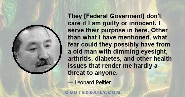 They [Federal Goverment] don't care if I am guilty or innocent. I serve their purpose in here. Other than what I have mentioned, what fear could they possibly have from a old man with dimming eyesight, arthritis,