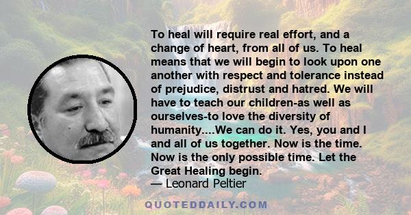 To heal will require real effort, and a change of heart, from all of us. To heal means that we will begin to look upon one another with respect and tolerance instead of prejudice, distrust and hatred. We will have to