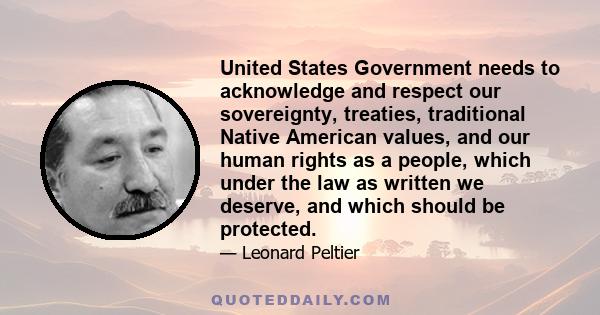 United States Government needs to acknowledge and respect our sovereignty, treaties, traditional Native American values, and our human rights as a people, which under the law as written we deserve, and which should be