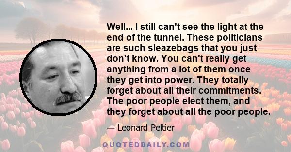 Well... I still can't see the light at the end of the tunnel. These politicians are such sleazebags that you just don't know. You can't really get anything from a lot of them once they get into power. They totally