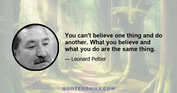 You can't believe one thing and do another. What you believe and what you do are the same thing.