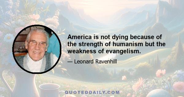 America is not dying because of the strength of humanism but the weakness of evangelism.