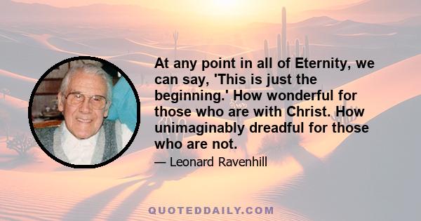 At any point in all of Eternity, we can say, 'This is just the beginning.' How wonderful for those who are with Christ. How unimaginably dreadful for those who are not.