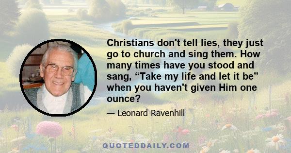 Christians don't tell lies, they just go to church and sing them. How many times have you stood and sang, “Take my life and let it be” when you haven't given Him one ounce?