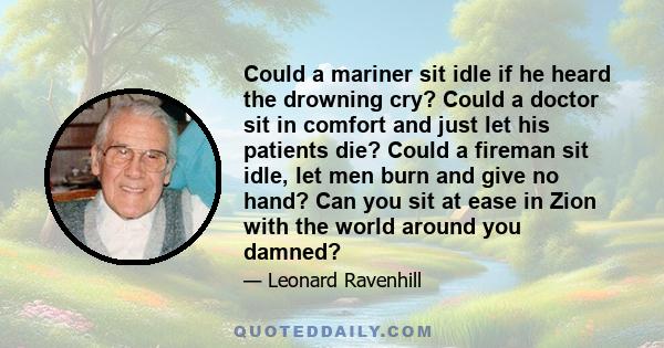 Could a mariner sit idle if he heard the drowning cry? Could a doctor sit in comfort and just let his patients die? Could a fireman sit idle, let men burn and give no hand? Can you sit at ease in Zion with the world