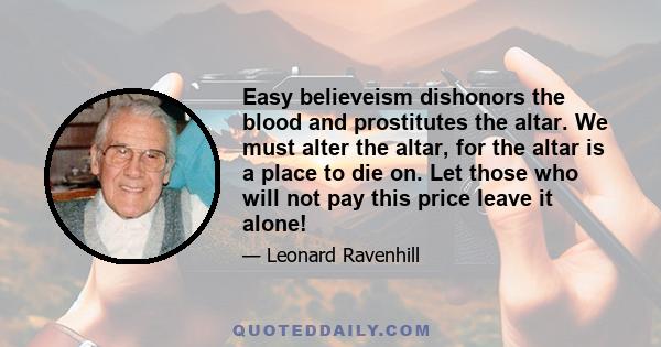 Easy believeism dishonors the blood and prostitutes the altar. We must alter the altar, for the altar is a place to die on. Let those who will not pay this price leave it alone!