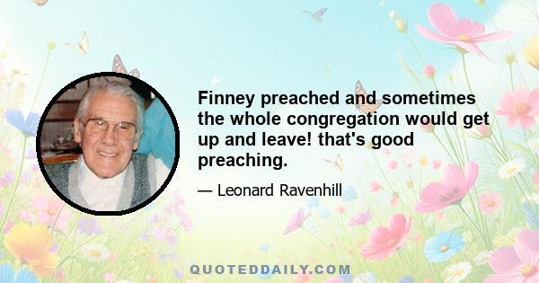 Finney preached and sometimes the whole congregation would get up and leave! that's good preaching.