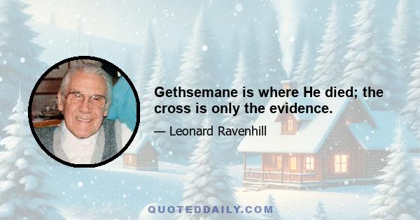 Gethsemane is where He died; the cross is only the evidence.