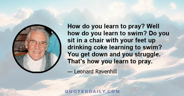 How do you learn to pray? Well how do you learn to swim? Do you sit in a chair with your feet up drinking coke learning to swim? You get down and you struggle. That's how you learn to pray.