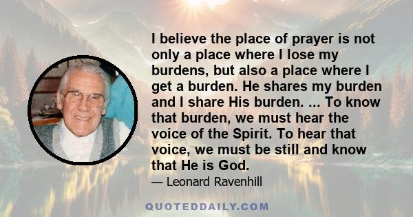 I believe the place of prayer is not only a place where I lose my burdens, but also a place where I get a burden. He shares my burden and I share His burden. ... To know that burden, we must hear the voice of the