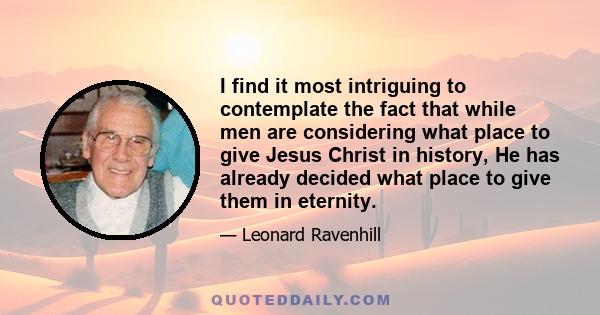 I find it most intriguing to contemplate the fact that while men are considering what place to give Jesus Christ in history, He has already decided what place to give them in eternity.