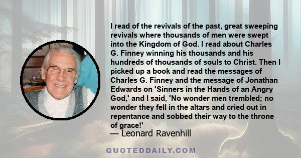 I read of the revivals of the past, great sweeping revivals where thousands of men were swept into the Kingdom of God. I read about Charles G. Finney winning his thousands and his hundreds of thousands of souls to