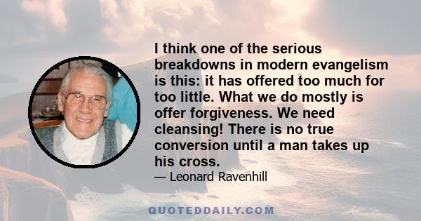 I think one of the serious breakdowns in modern evangelism is this: it has offered too much for too little. What we do mostly is offer forgiveness. We need cleansing! There is no true conversion until a man takes up his 