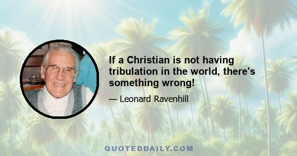 If a Christian is not having tribulation in the world, there's something wrong!