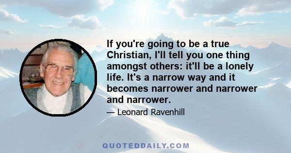 If you're going to be a true Christian, I'll tell you one thing amongst others: it'll be a lonely life. It's a narrow way and it becomes narrower and narrower and narrower.