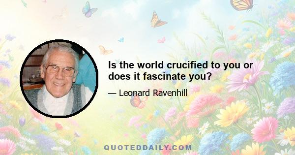 Is the world crucified to you or does it fascinate you?