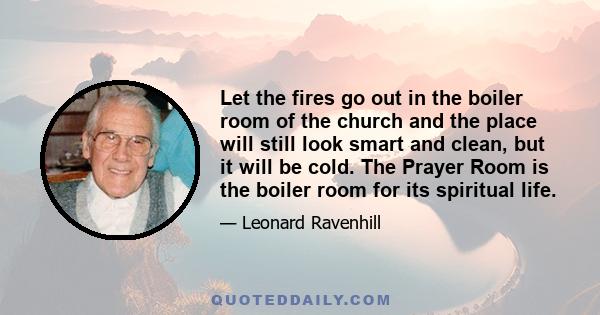 Let the fires go out in the boiler room of the church and the place will still look smart and clean, but it will be cold. The Prayer Room is the boiler room for its spiritual life.