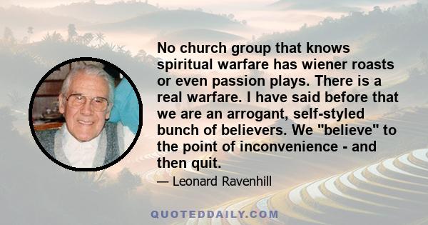 No church group that knows spiritual warfare has wiener roasts or even passion plays. There is a real warfare. I have said before that we are an arrogant, self-styled bunch of believers. We believe to the point of