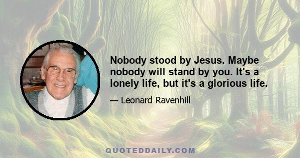 Nobody stood by Jesus. Maybe nobody will stand by you. It's a lonely life, but it's a glorious life.