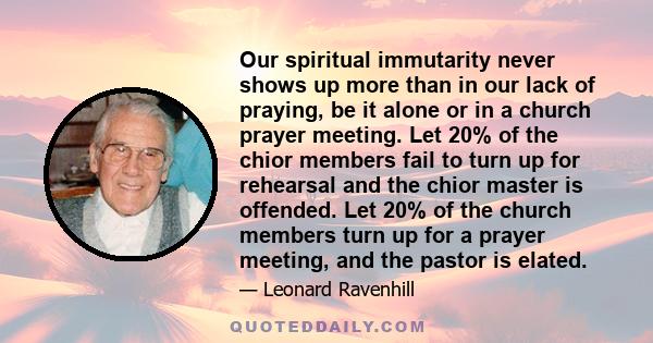 Our spiritual immutarity never shows up more than in our lack of praying, be it alone or in a church prayer meeting. Let 20% of the chior members fail to turn up for rehearsal and the chior master is offended. Let 20%