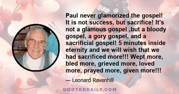 Paul never glamorized the gospel! It is not success, but sacrifice! It's not a glamous gospel ,but a bloody gospel, a gory gospel, and a sacrificial gospel! 5 minutes inside eternity and we will wish that we had